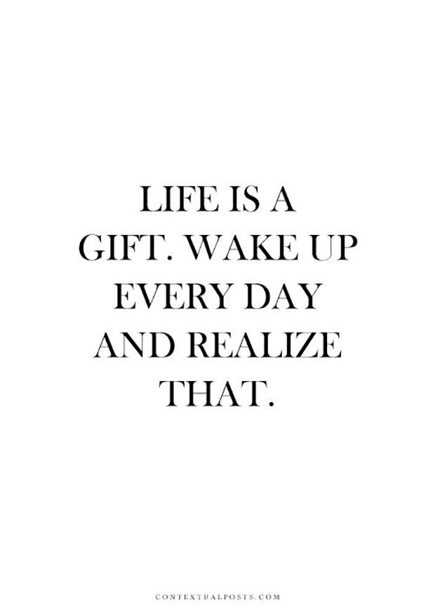 LIFE IS A GIFT. WAKE UP EVERY DAY AND REALIZE THAT